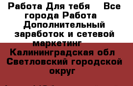 Работа Для тебя  - Все города Работа » Дополнительный заработок и сетевой маркетинг   . Калининградская обл.,Светловский городской округ 